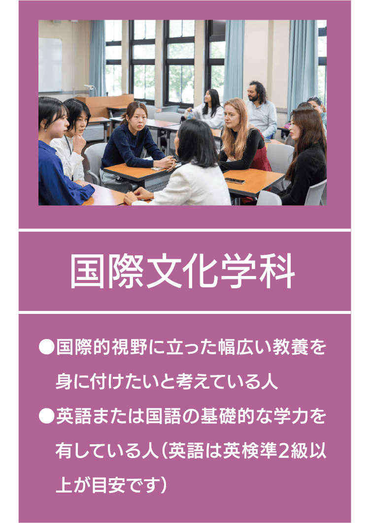 国際文化学科｜●国際的視野に立った幅広い教養を身に付けたいと考えている人 ●英語または国語の基礎的な学力を有している人（英語は英検準2級以上が目安です）