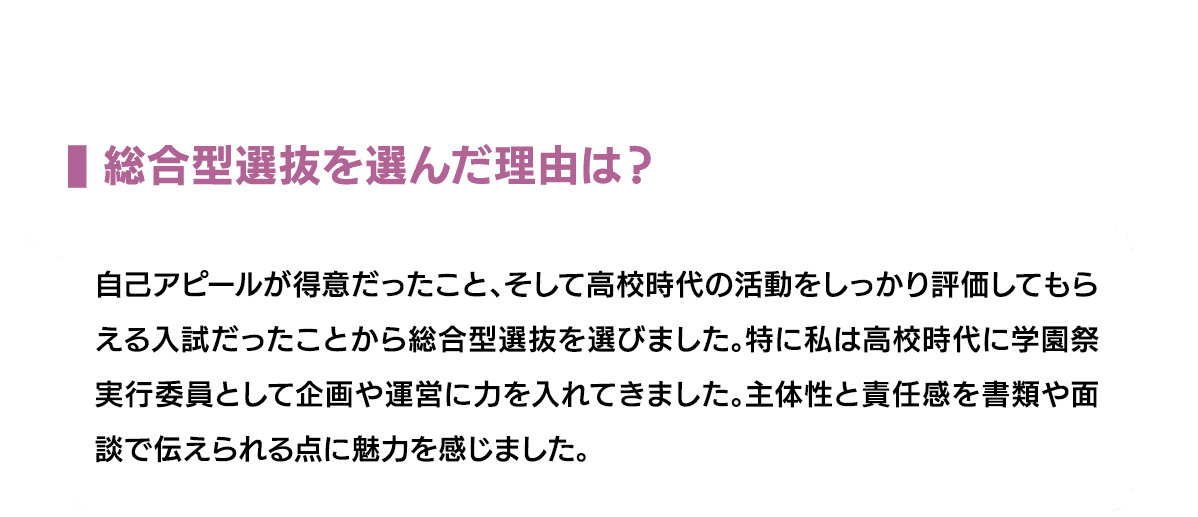 総合型選抜を選んだ理由は？｜自己アピールが得意だったこと、そして高校時代の活動をしっかり評価してもらえる入試だったことから総合型選抜を選びました。特に私は高校時代に学園祭実行委員として企画や運営に力を入れてきました。主体性と責任感を書類や面談で伝えられる点に魅力を感じました。
