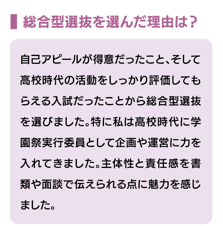 総合型選抜を選んだ理由は？｜自己アピールが得意だったこと、そして高校時代の活動をしっかり評価してもらえる入試だったことから総合型選抜を選びました。特に私は高校時代に学園祭実行委員として企画や運営に力を入れてきました。主体性と責任感を書類や面談で伝えられる点に魅力を感じました。