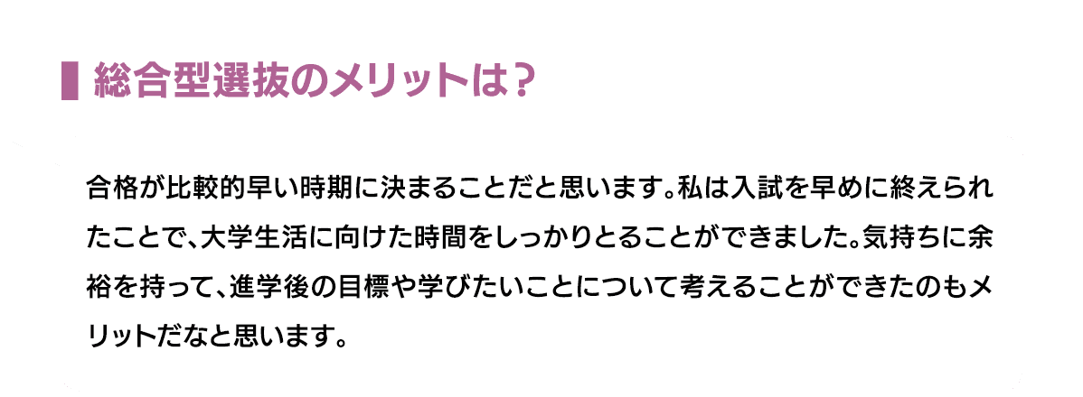 総合型選抜のメリットは？｜合格が比較的早い時期に決まることだと思います。私は入試を早めに終えられたことで、大学生活に向けた時間をしっかりとることができました。気持ちに余裕を持って、進学後の目標や学びたいことについて考えることができたのもメリットだなと思います。