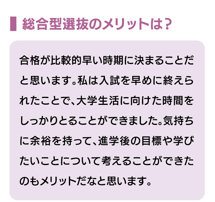 総合型選抜のメリットは？｜合格が比較的早い時期に決まることだと思います。私は入試を早めに終えられたことで、大学生活に向けた時間をしっかりとることができました。気持ちに余裕を持って、進学後の目標や学びたいことについて考えることができたのもメリットだなと思います。