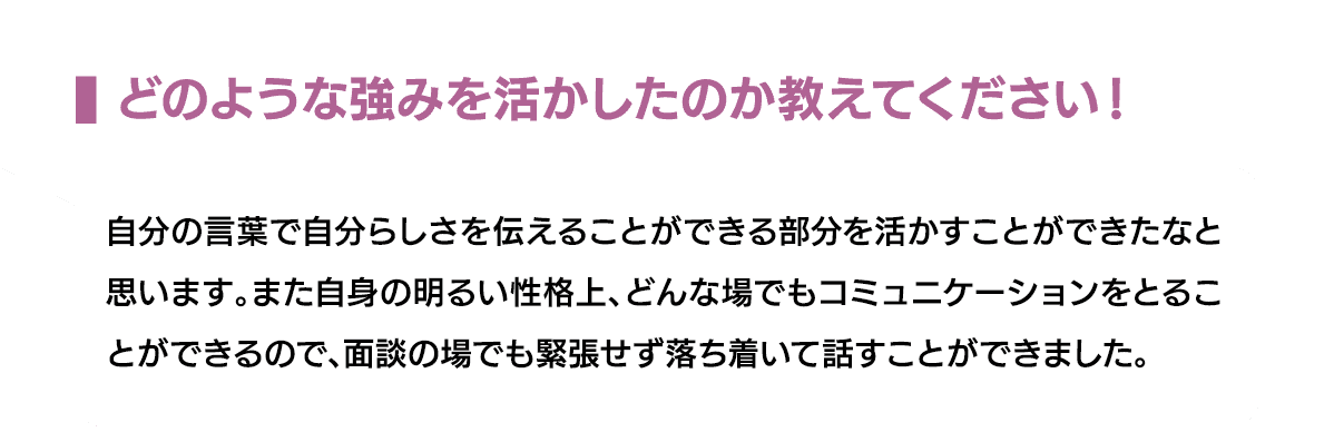 どのような強みを活かしたのか教えてください！｜自分の言葉で自分らしさを伝えることができる部分を活かすことができたなと思います。また自身の明るい性格上、どんな場でもコミュニケーションをとることができるので、面談の場でも緊張せず落ち着いて話すことができました。