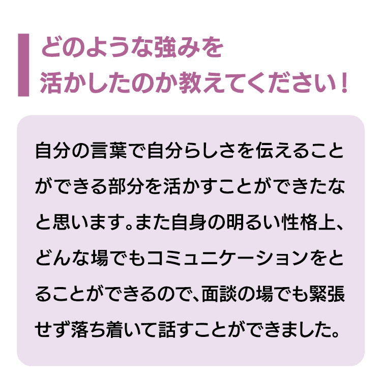 どのような強みを活かしたのか教えてください！｜自分の言葉で自分らしさを伝えることができる部分を活かすことができたなと思います。また自身の明るい性格上、どんな場でもコミュニケーションをとることができるので、面談の場でも緊張せず落ち着いて話すことができました。