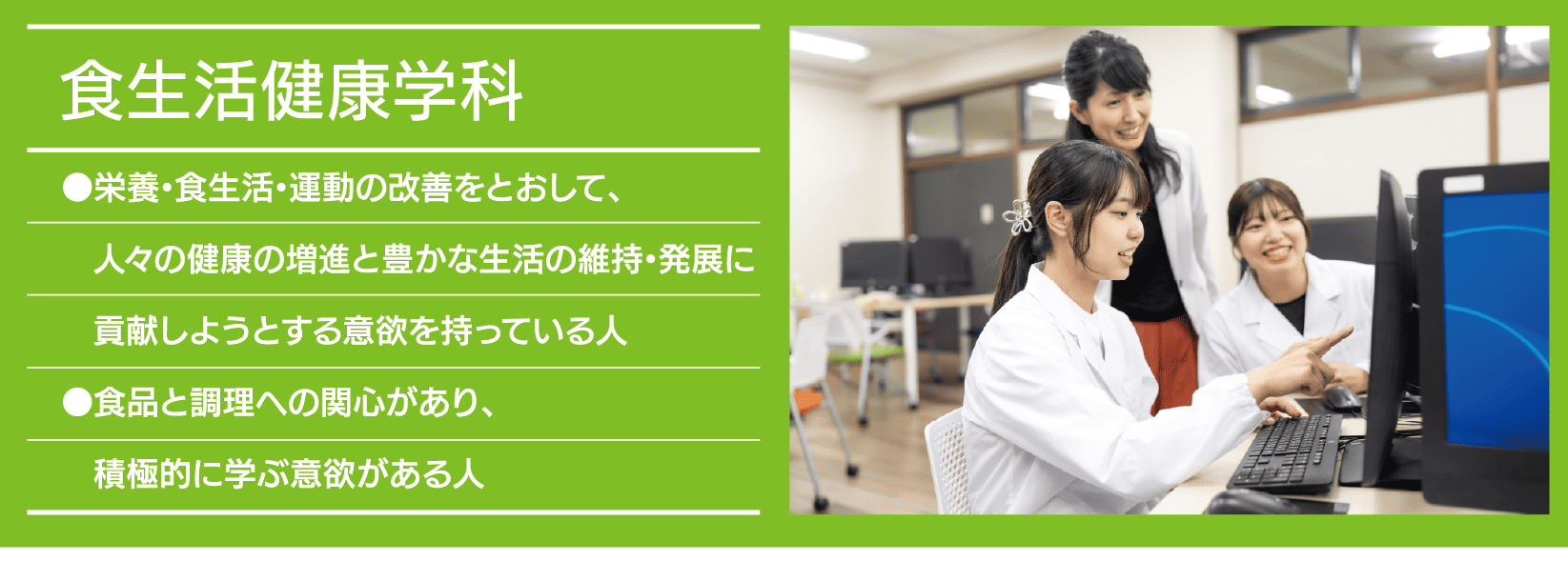 食生活健康学科｜●栄養・食生活・運動の改善をとおして、人々の健康の増進と豊かな生活の維持・発展に貢献しようとする意欲を持っている人 ●食品と調理への関心があり、積極的に学ぶ意欲がある人