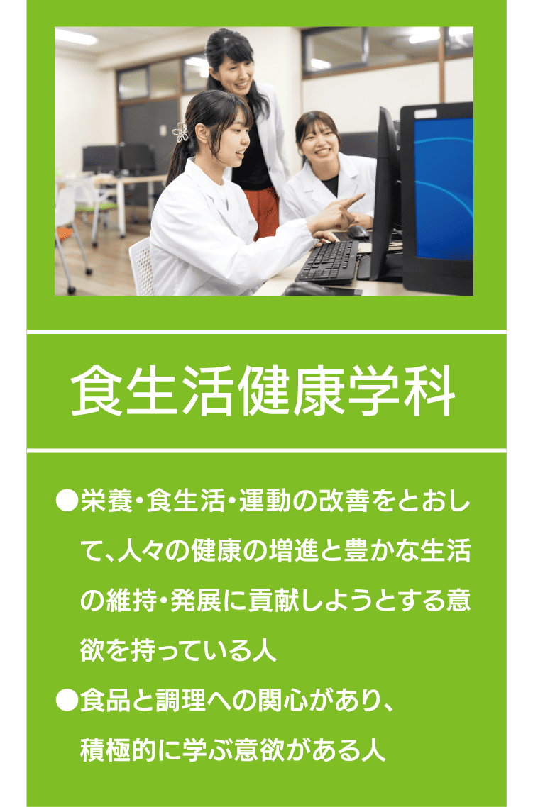 食生活健康学科｜●栄養・食生活・運動の改善をとおして、人々の健康の増進と豊かな生活の維持・発展に貢献しようとする意欲を持っている人 ●食品と調理への関心があり、積極的に学ぶ意欲がある人