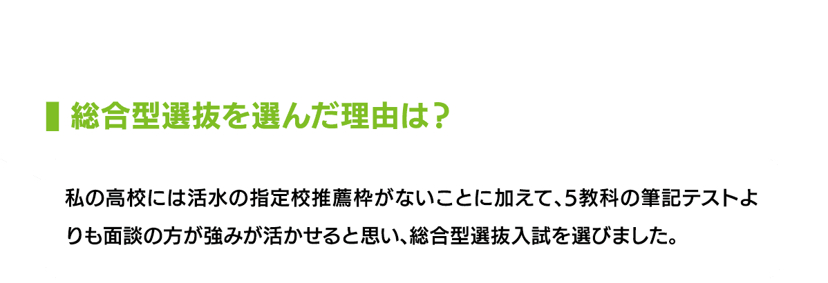 総合型選抜を選んだ理由は？｜私の高校には活水の指定校推薦枠がないことに加えて、5教科の筆記テストよりも面談の方が強みが活かせると思い、総合型選抜入試を選びました。
