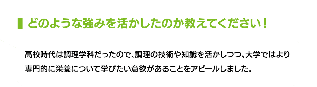 どのような強みを活かしたのか教えてください！｜高校時代は調理学科だったので、調理の技術や知識を活かしつつ、大学ではより専門的に栄養について学びたい意欲があることをアピールしました。