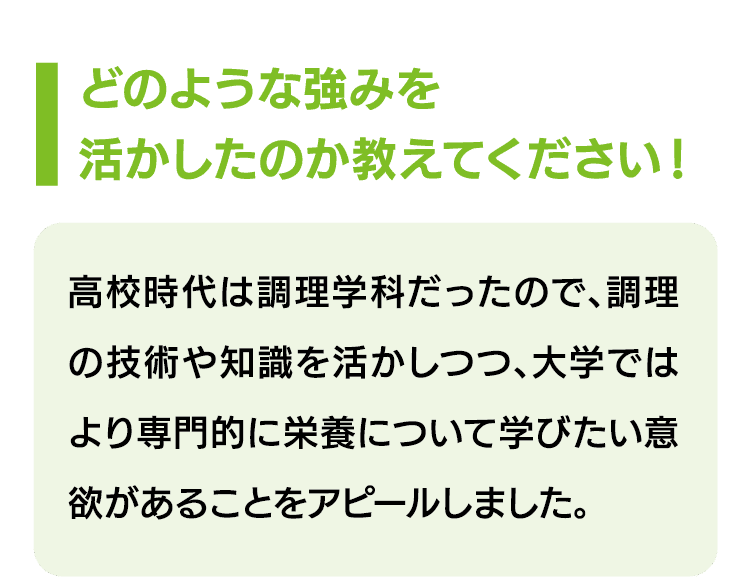 どのような強みを活かしたのか教えてください！｜高校時代は調理学科だったので、調理の技術や知識を活かしつつ、大学ではより専門的に栄養について学びたい意欲があることをアピールしました。