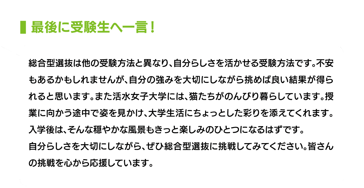 最後に受験生へ一言！｜総合型選抜は他の受験方法と異なり、自分らしさを活かせる受験方法です。不安もあるかもしれませんが、自分の強みを大切にしながら挑めば良い結果が得られると思います。また活水女子大学には、猫たちがのんびり暮らしています。授業に向かう途中で姿を見かけ、大学生活にちょっとした彩りを添えてくれます。入学後は、そんな穏やかな風景もきっと楽しみのひとつになるはずです。自分らしさを大切にしながら、ぜひ総合型選抜に挑戦してみてください。皆さんの挑戦を心から応援しています。