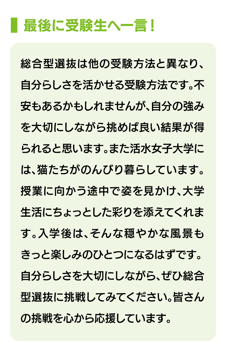 最後に受験生へ一言！｜総合型選抜は他の受験方法と異なり、自分らしさを活かせる受験方法です。不安もあるかもしれませんが、自分の強みを大切にしながら挑めば良い結果が得られると思います。また活水女子大学には、猫たちがのんびり暮らしています。授業に向かう途中で姿を見かけ、大学生活にちょっとした彩りを添えてくれます。入学後は、そんな穏やかな風景もきっと楽しみのひとつになるはずです。自分らしさを大切にしながら、ぜひ総合型選抜に挑戦してみてください。皆さんの挑戦を心から応援しています。