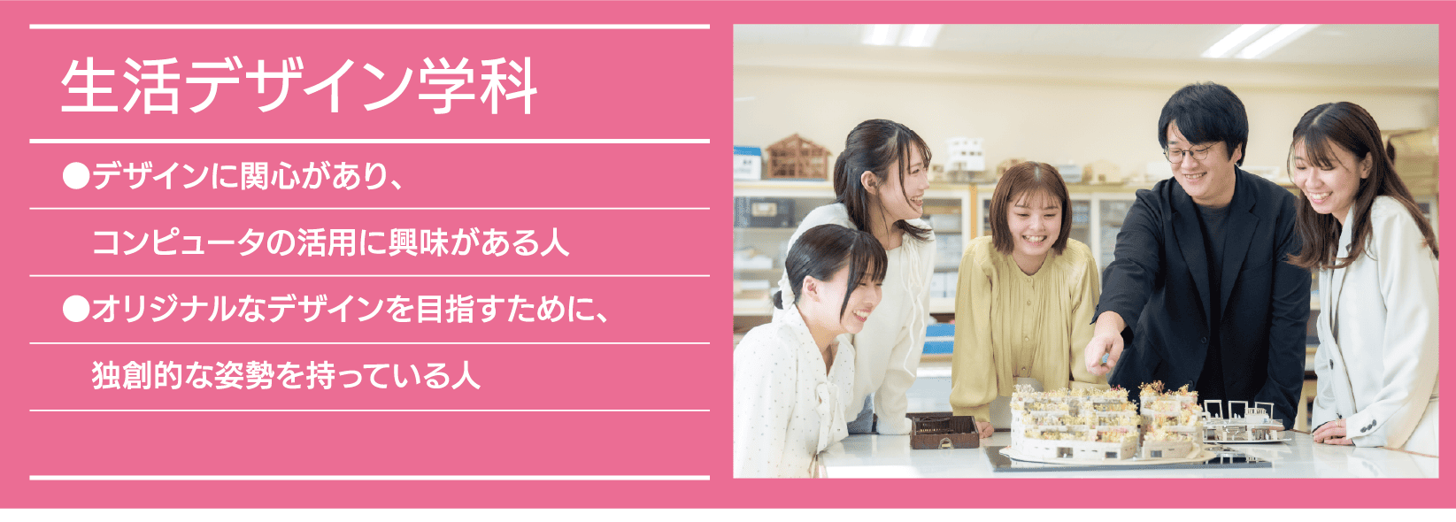 生活デザイン学科｜●デザインに関心があり、コンピュータの活用に興味がある人 ●オリジナルなデザインを目指すために、独創的な姿勢を持っている人