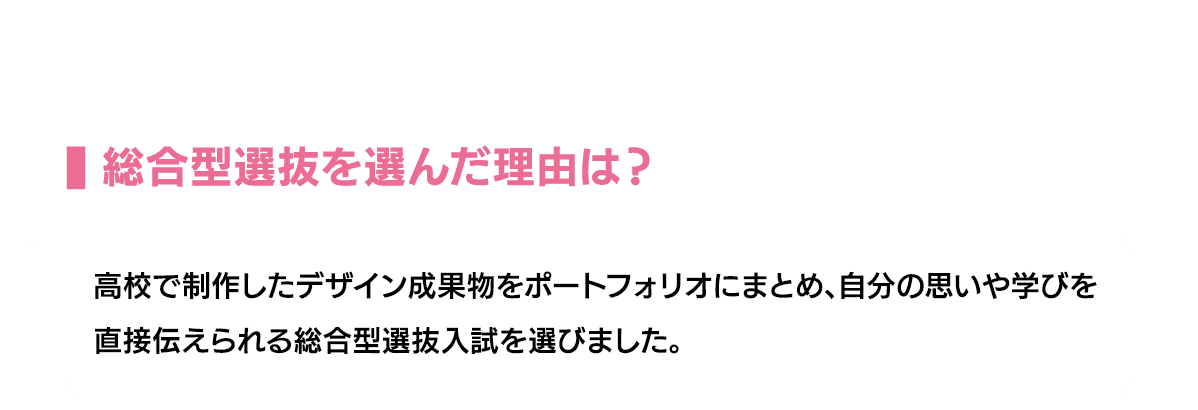 総合型選抜を選んだ理由は？｜高校で制作したデザイン成果物をポートフォリオにまとめ、自分の思いや学びを直接伝えられる総合型選抜入試を選びました。