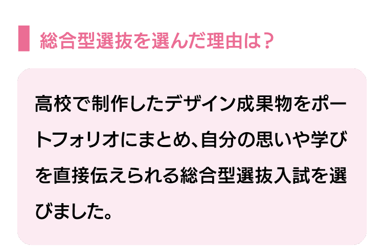 総合型選抜を選んだ理由は？｜高校で制作したデザイン成果物をポートフォリオにまとめ、自分の思いや学びを直接伝えられる総合型選抜入試を選びました。