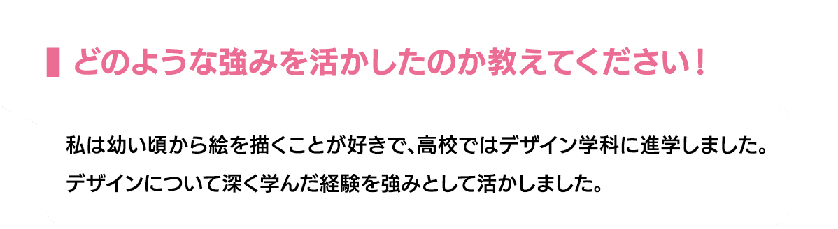 どのような強みを活かしたのか教えてください！｜私は幼い頃から絵を描くことが好きで、高校ではデザイン学科に進学しました。デザインについて深く学んだ経験を強みとして活かしました。