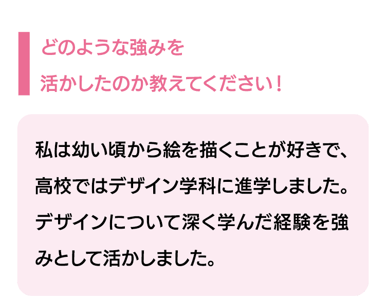 どのような強みを活かしたのか教えてください！｜私は幼い頃から絵を描くことが好きで、高校ではデザイン学科に進学しました。デザインについて深く学んだ経験を強みとして活かしました。