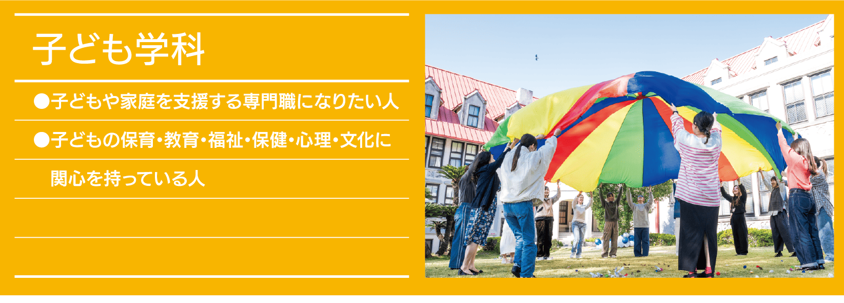 子ども学科｜●子どもや家庭を支援する専門職になりたい人 ●子どもの保育・教育・福祉・保健・心理・文化に関心を持っている人