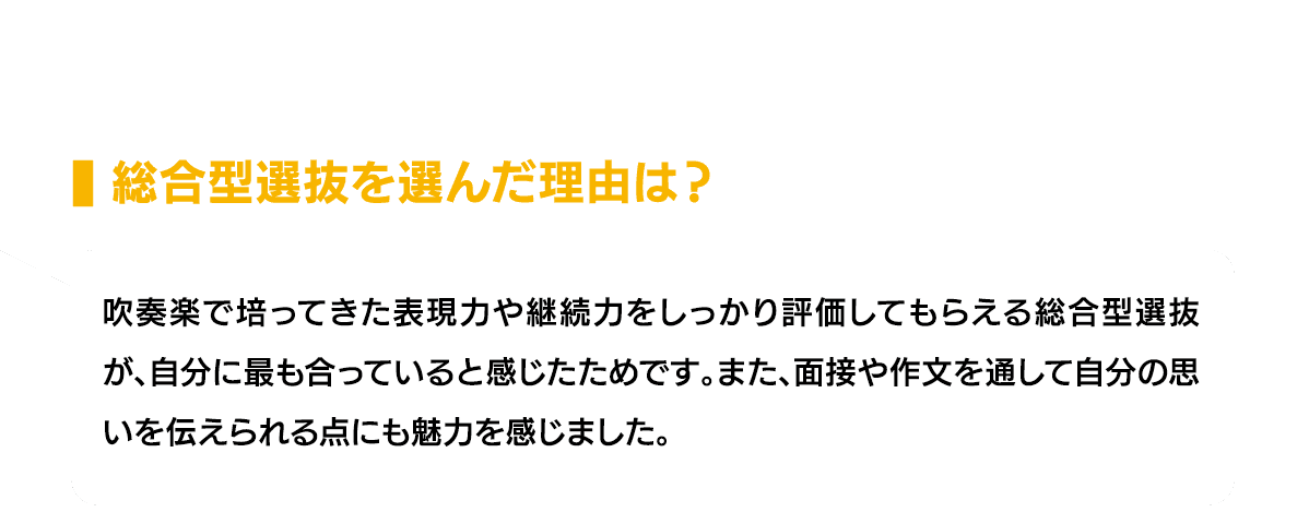 総合型選抜を選んだ理由は？｜吹奏楽で培ってきた表現力や継続力をしっかり評価してもらえる総合型選抜が、自分に最も合っていると感じたためです。また、面接や作文を通して自分の思いを伝えられる点にも魅力を感じました。