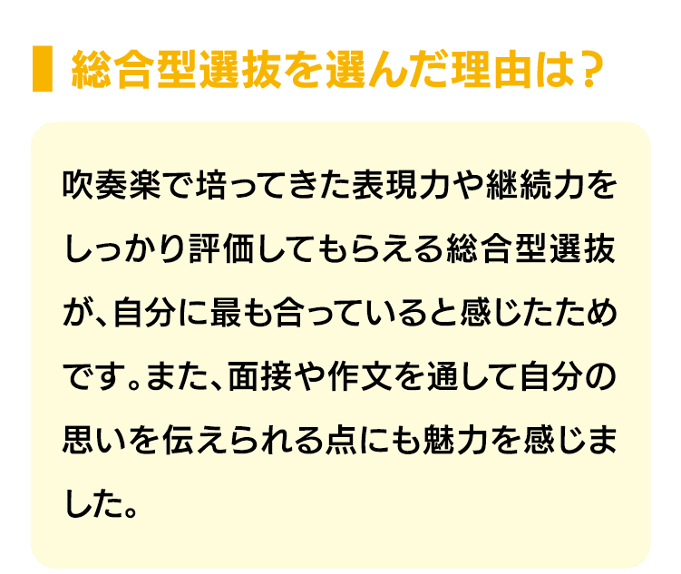 総合型選抜を選んだ理由は？｜吹奏楽で培ってきた表現力や継続力をしっかり評価してもらえる総合型選抜が、自分に最も合っていると感じたためです。また、面接や作文を通して自分の思いを伝えられる点にも魅力を感じました。