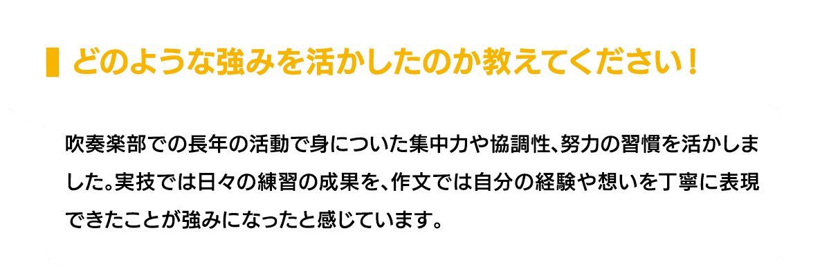 どのような強みを活かしたのか教えてください！｜吹奏楽部での長年の活動で身についた集中力や協調性、努力の習慣を活かしました。実技では日々の練習の成果を、作文では自分の経験や想いを丁寧に表現できたことが強みになったと感じています。