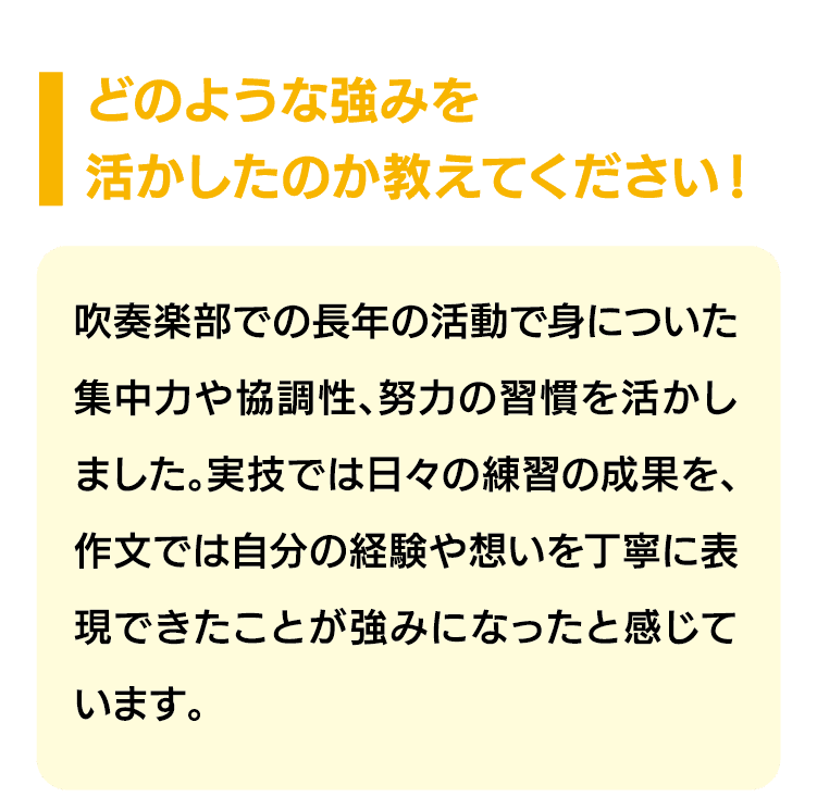 どのような強みを活かしたのか教えてください！｜吹奏楽部での長年の活動で身についた集中力や協調性、努力の習慣を活かしました。実技では日々の練習の成果を、作文では自分の経験や想いを丁寧に表現できたことが強みになったと感じています。