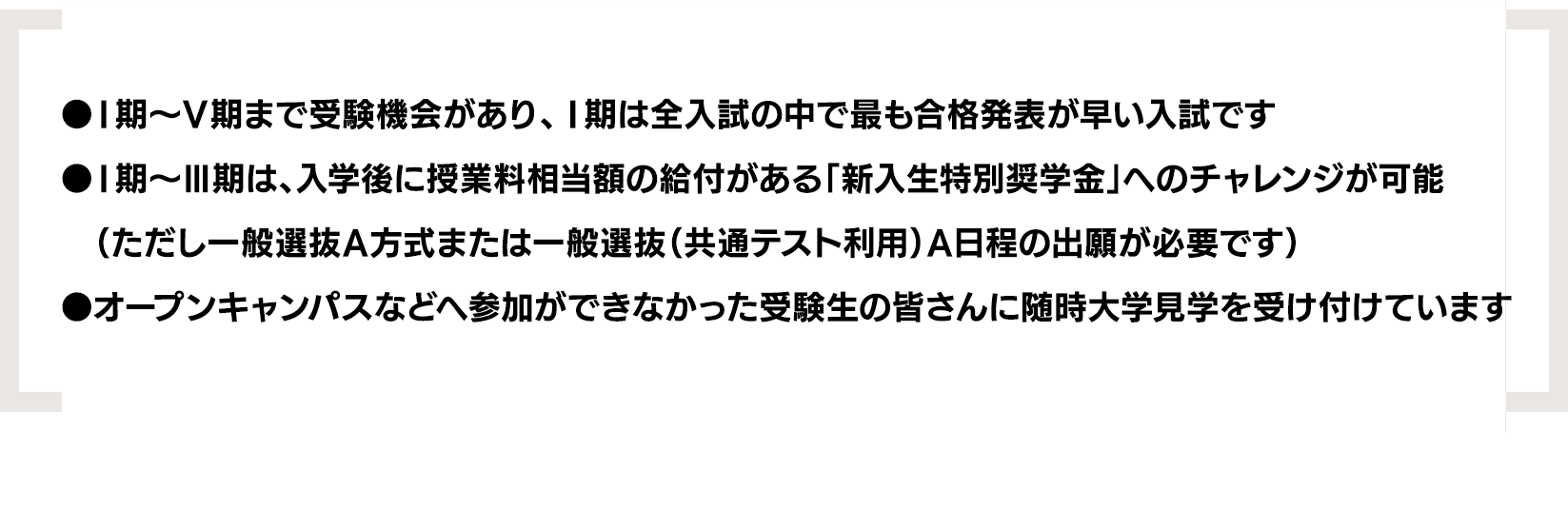 ●Ⅰ期〜Ⅴ期まで受験機会があり、Ⅰ期は全入試の中で最も合格発表が早い入試です｜●Ⅰ期〜Ⅲ期は、入学後に授業料相当額の給付がある「新入生特別奨学金」へのチャレンジが可能（ただし一般選抜A方式または一般選抜（共通テスト利用）A日程の出願が必要です）｜●オープンキャンパスなどへ参加ができなかった受験生の皆さんに随時大学見学を受け付けています
