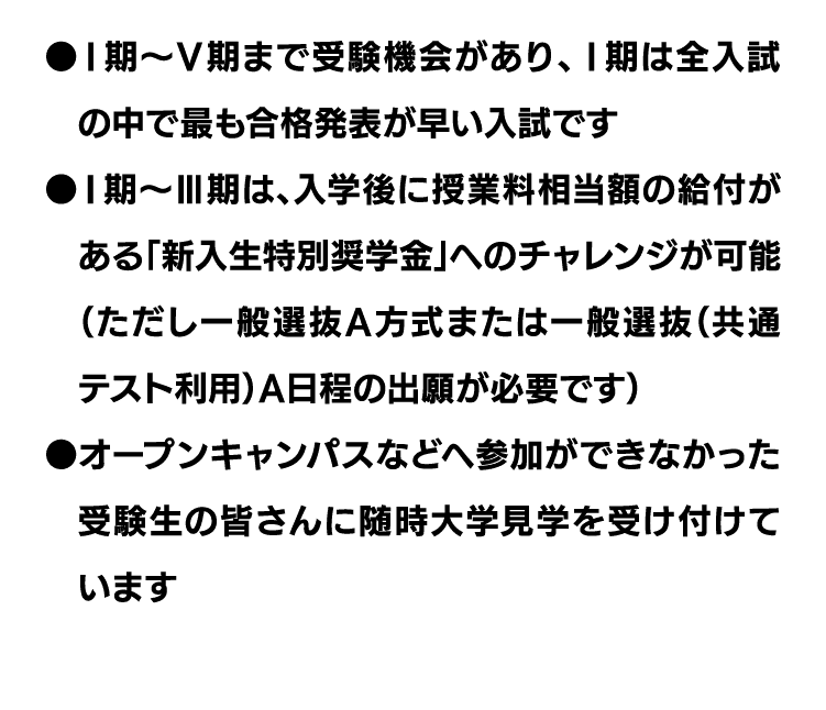 ●Ⅰ期〜Ⅴ期まで受験機会があり、Ⅰ期は全入試の中で最も合格発表が早い入試です｜●Ⅰ期〜Ⅲ期は、入学後に授業料相当額の給付がある「新入生特別奨学金」へのチャレンジが可能（ただし一般選抜A方式または一般選抜（共通テスト利用）A日程の出願が必要です）｜●オープンキャンパスなどへ参加ができなかった受験生の皆さんに随時大学見学を受け付けています