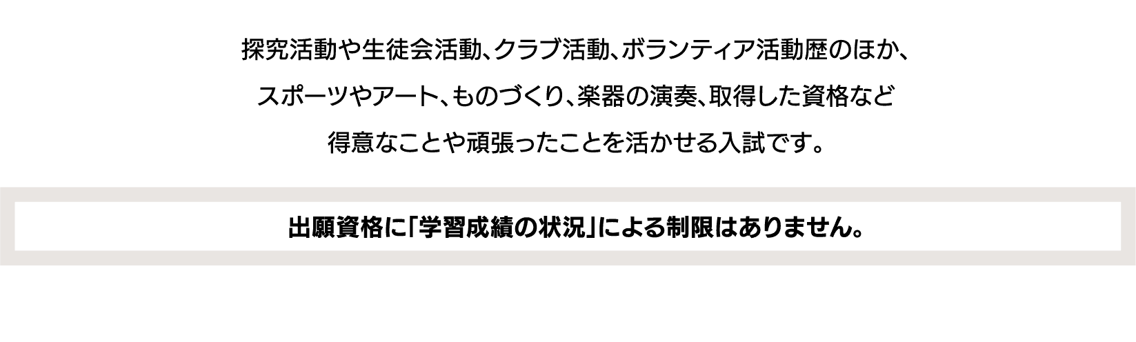探究活動や生徒会活動、クラブ活動、ボランティア活動歴のほか、スポーツやアート、ものづくり、楽器の演奏、取得した資格など得意なことや頑張ったことを活かせる入試です。｜出願資格に「学習成績の状況」による制限はありません。