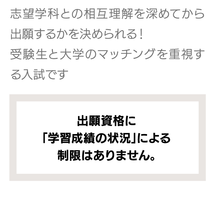 探究活動や生徒会活動、クラブ活動、ボランティア活動歴のほか、スポーツやアート、ものづくり、楽器の演奏、取得した資格など得意なことや頑張ったことを活かせる入試です。｜出願資格に「学習成績の状況」による制限はありません。